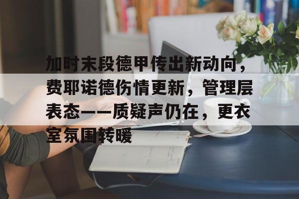 加时末段德甲传出新动向，费耶诺德伤情更新，管理层表态——质疑声仍在，更衣室氛围转暖的简单介绍-3377官方入口